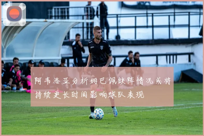 阿韦洛亚分析姆巴佩缺阵情况或将持续更长时间影响球队表现