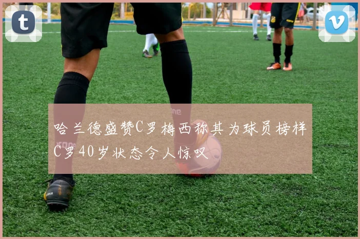 哈兰德盛赞C罗梅西称其为球员榜样C罗40岁状态令人惊叹