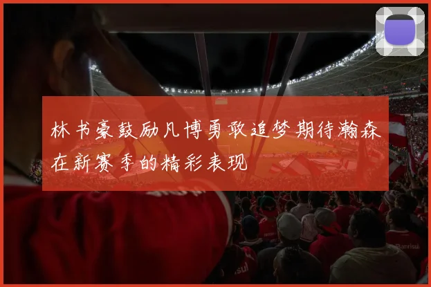 林书豪鼓励凡博勇敢追梦期待瀚森在新赛季的精彩表现