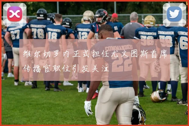 维尔切罗内正式担任尤文图斯首席传播官职位引发关注