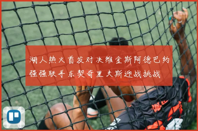 湖人热火首发对决维金斯阿德巴约强强联手东契奇里夫斯迎战挑战